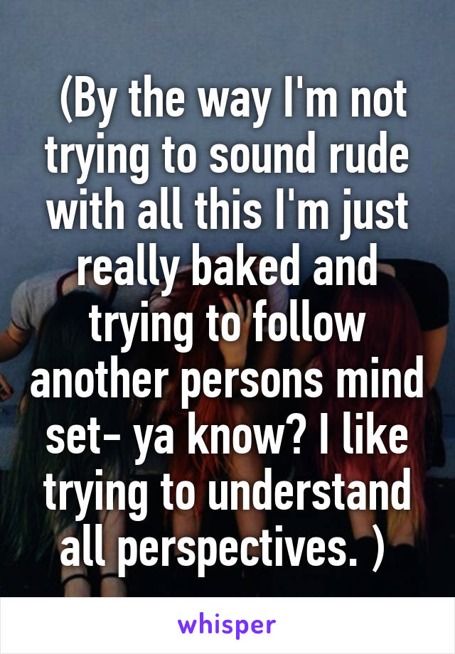  (By the way I'm not trying to sound rude with all this I'm just really baked and trying to follow another persons mind set- ya know? I like trying to understand all perspectives. ) 