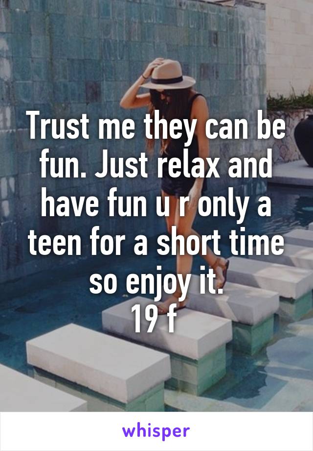 Trust me they can be fun. Just relax and have fun u r only a teen for a short time so enjoy it.
19 f 