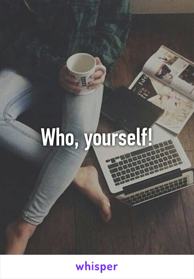 Who, yourself!