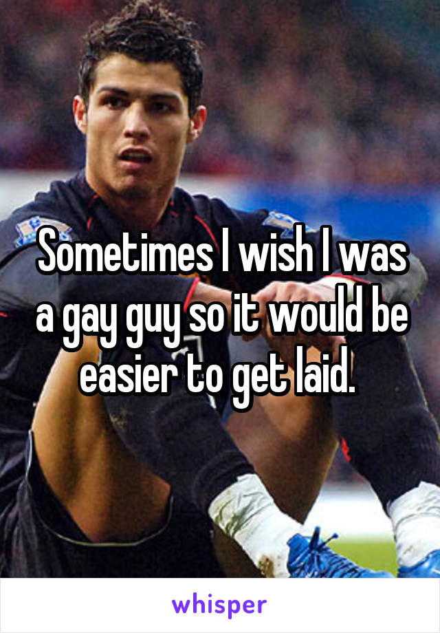 Sometimes I wish I was a gay guy so it would be easier to get laid. 