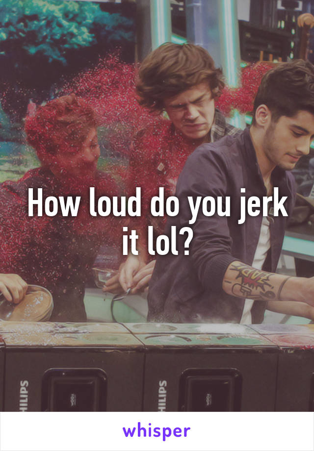 How loud do you jerk it lol?