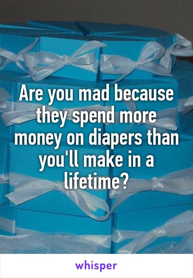 Are you mad because they spend more money on diapers than you'll make in a lifetime?