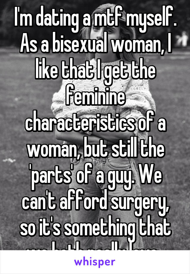 I'm dating a mtf myself. As a bisexual woman, I like that I get the feminine characteristics of a woman, but still the 'parts' of a guy. We can't afford surgery, so it's something that we both really love. 