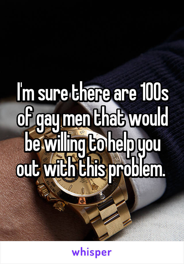 I'm sure there are 100s of gay men that would be willing to help you out with this problem. 