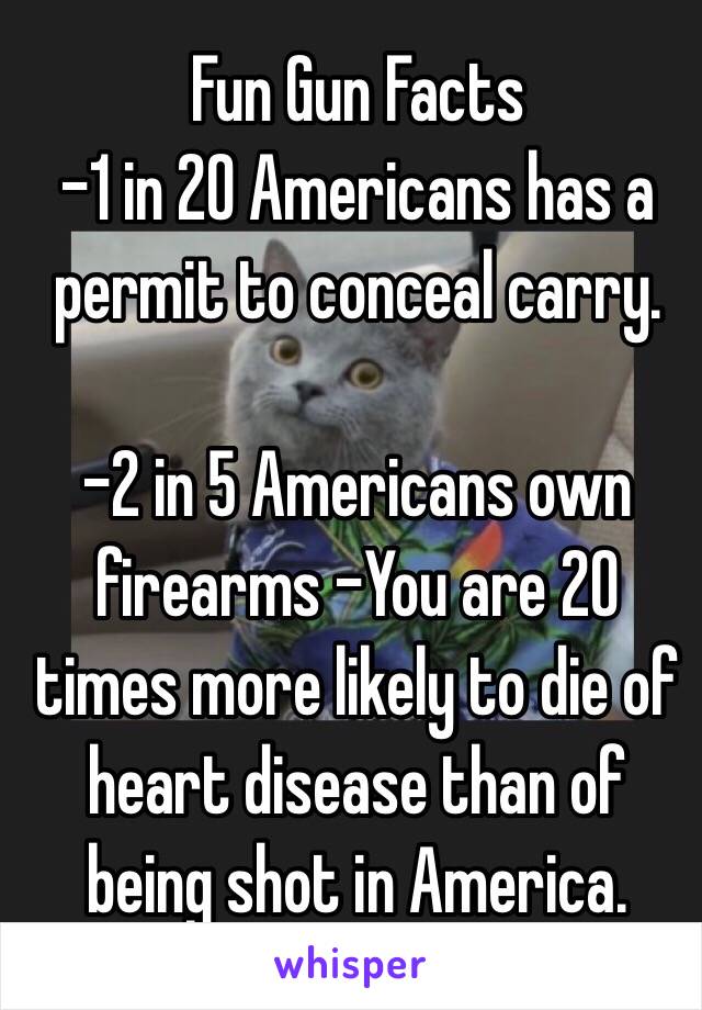 Fun Gun Facts
-1 in 20 Americans has a permit to conceal carry.
 
-2 in 5 Americans own firearms -You are 20 times more likely to die of heart disease than of being shot in America.