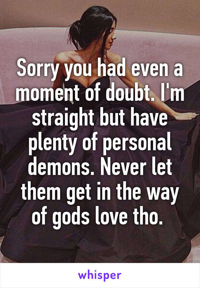 Sorry you had even a moment of doubt. I'm straight but have plenty of personal demons. Never let them get in the way of gods love tho. 