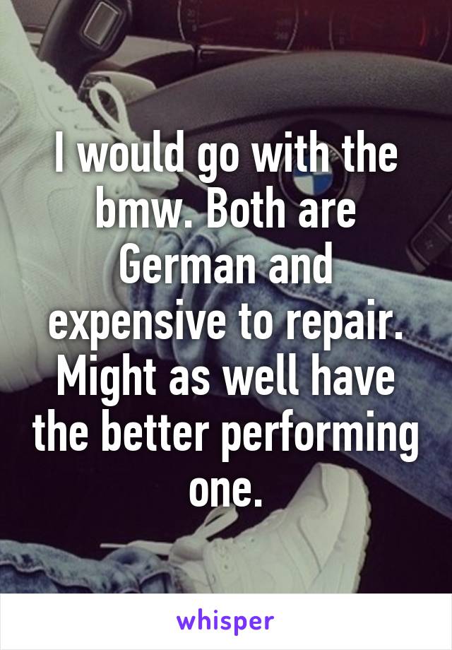 I would go with the bmw. Both are German and expensive to repair. Might as well have the better performing one.