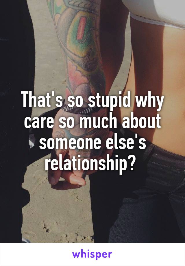 That's so stupid why care so much about someone else's relationship? 