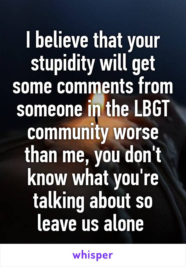 I believe that your stupidity will get some comments from someone in the LBGT community worse than me, you don't know what you're talking about so leave us alone 