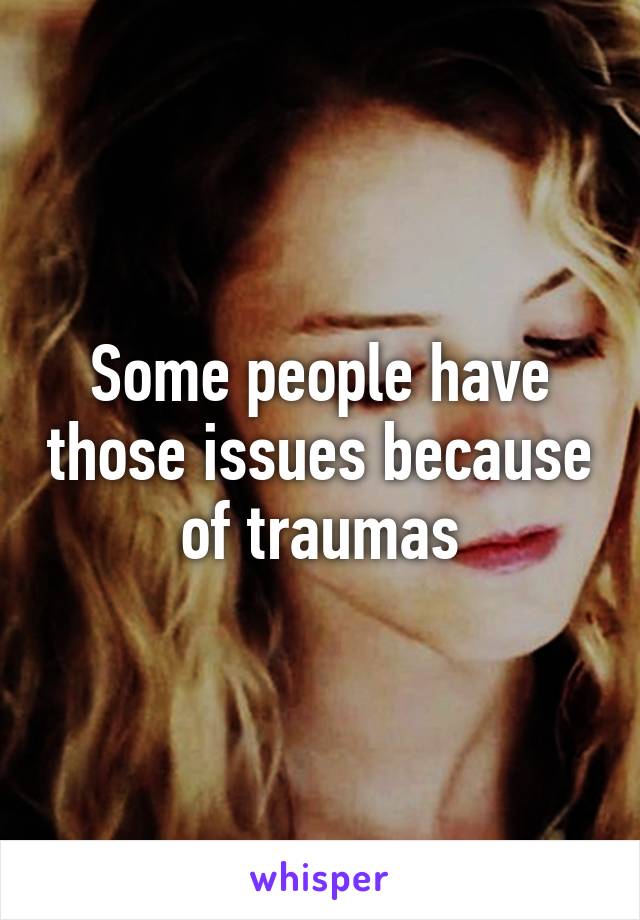 Some people have those issues because of traumas