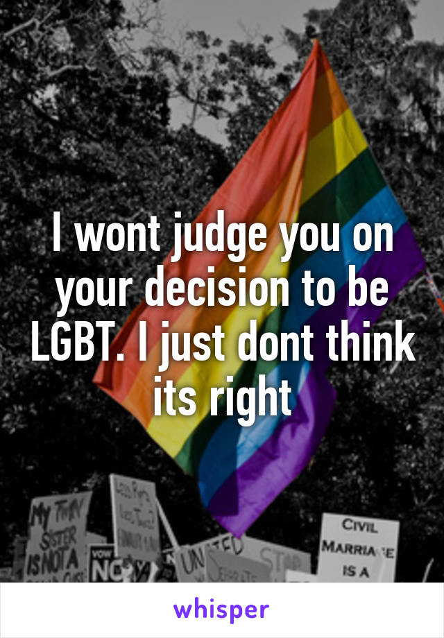 I wont judge you on your decision to be LGBT. I just dont think its right