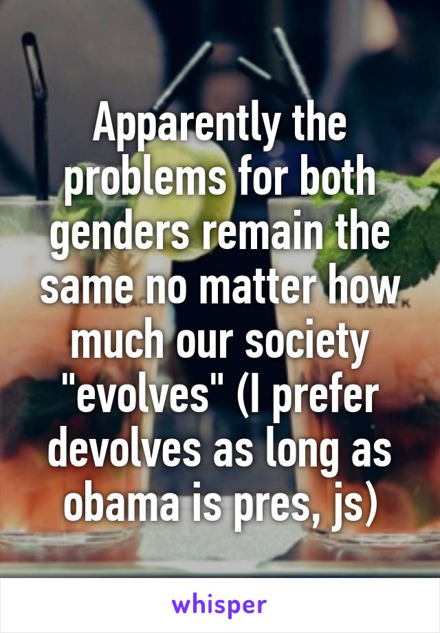 Apparently the problems for both genders remain the same no matter how much our society "evolves" (I prefer devolves as long as obama is pres, js)