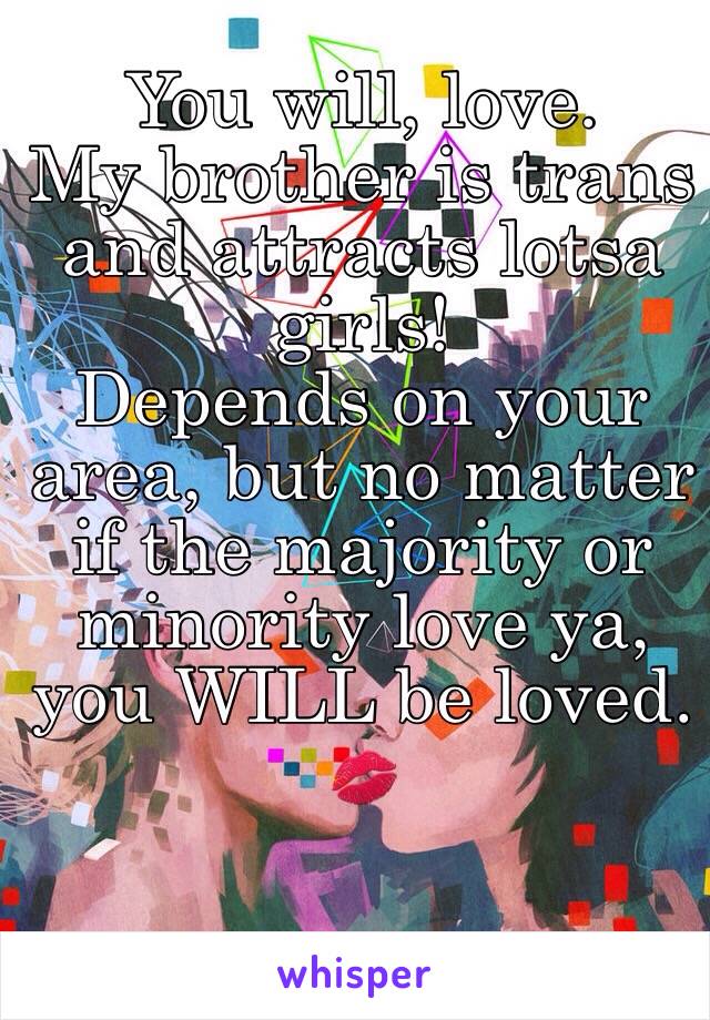 You will, love. 
My brother is trans and attracts lotsa girls!
Depends on your area, but no matter if the majority or minority love ya, you WILL be loved.
💋