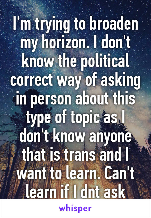 I'm trying to broaden my horizon. I don't know the political correct way of asking in person about this type of topic as I don't know anyone that is trans and I want to learn. Can't learn if I dnt ask