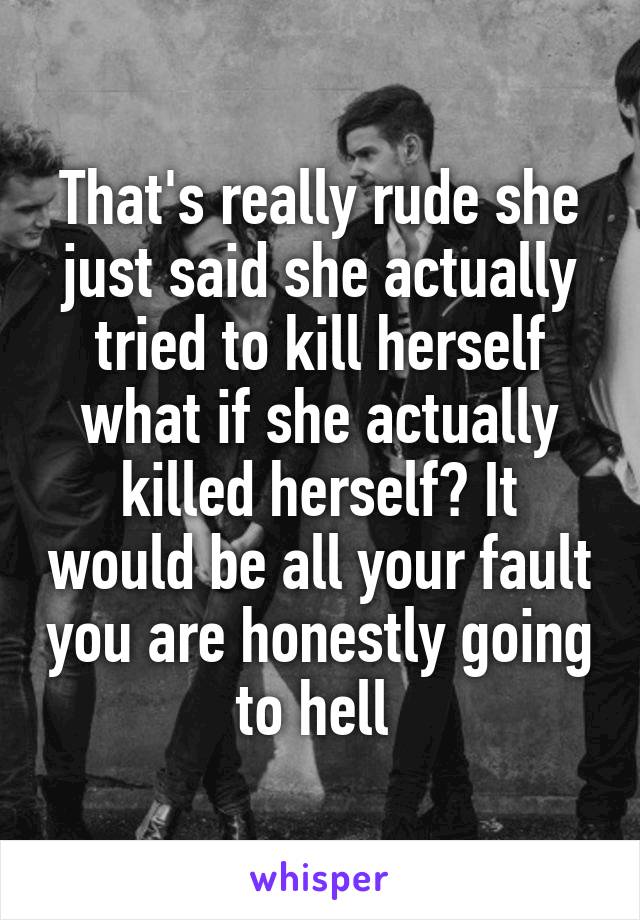 That's really rude she just said she actually tried to kill herself what if she actually killed herself? It would be all your fault you are honestly going to hell 