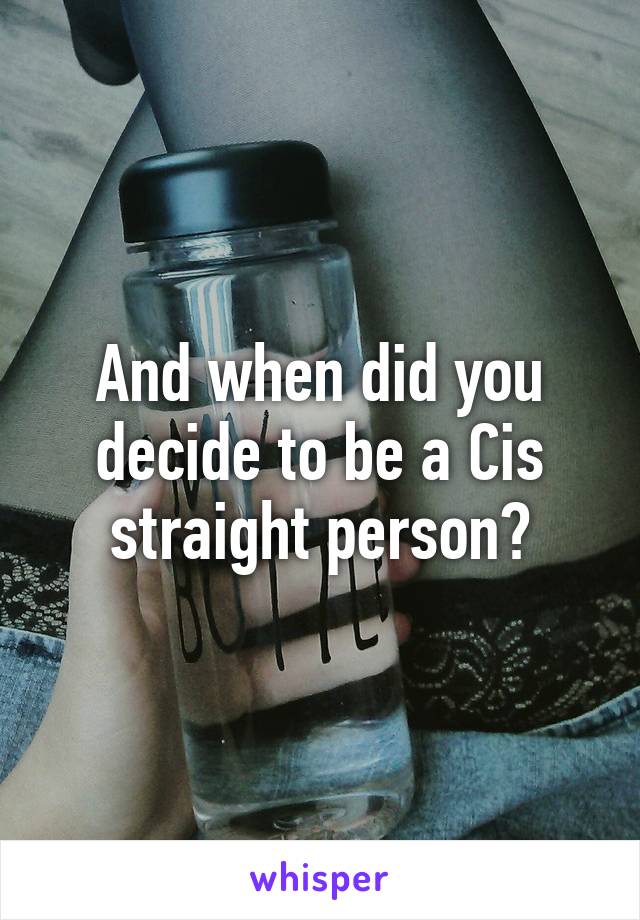 And when did you decide to be a Cis straight person?