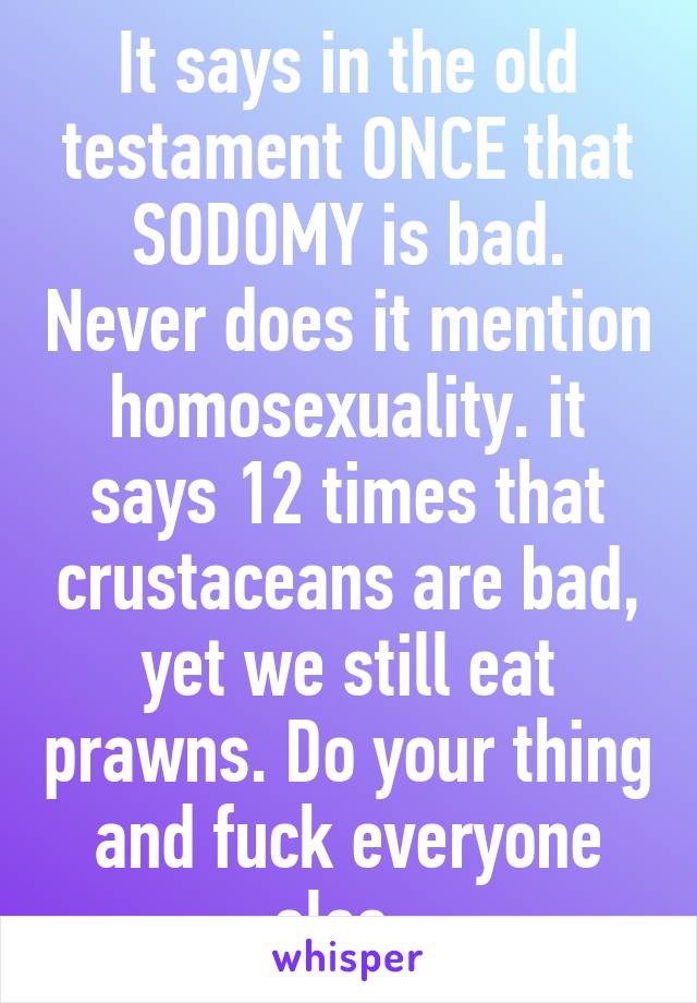 It says in the old testament ONCE that SODOMY is bad. Never does it mention homosexuality. it says 12 times that crustaceans are bad, yet we still eat prawns. Do your thing and fuck everyone else. 