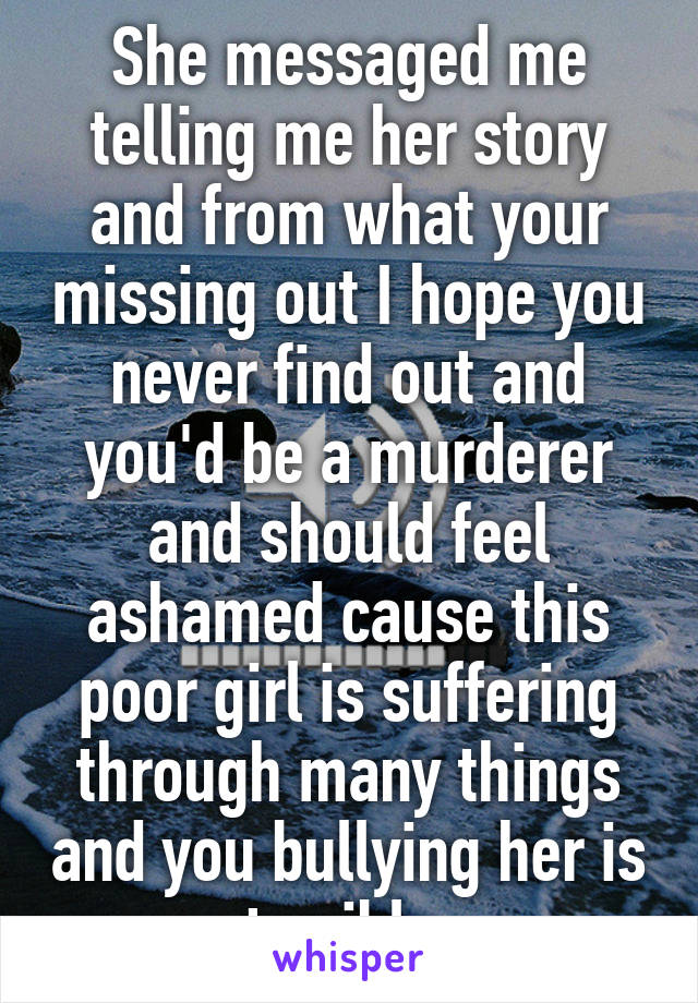 She messaged me telling me her story and from what your missing out I hope you never find out and you'd be a murderer and should feel ashamed cause this poor girl is suffering through many things and you bullying her is terrible 