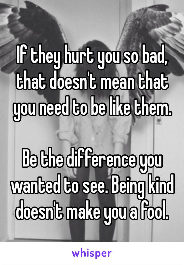 If they hurt you so bad, that doesn't mean that you need to be like them. 

Be the difference you wanted to see. Being kind doesn't make you a fool. 