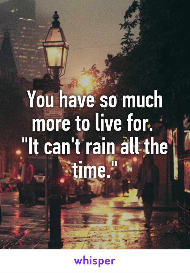 You have so much more to live for. 
"It can't rain all the time."