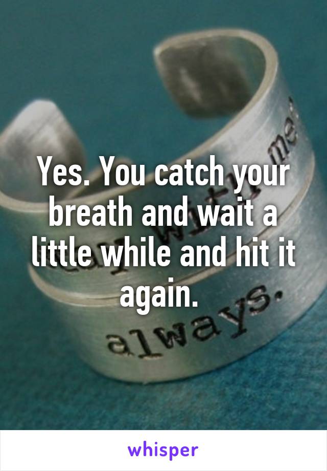 Yes. You catch your breath and wait a little while and hit it again. 