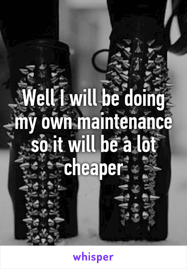 Well I will be doing my own maintenance so it will be a lot cheaper