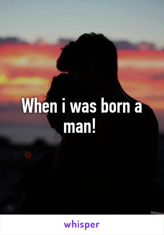 When i was born a man! 