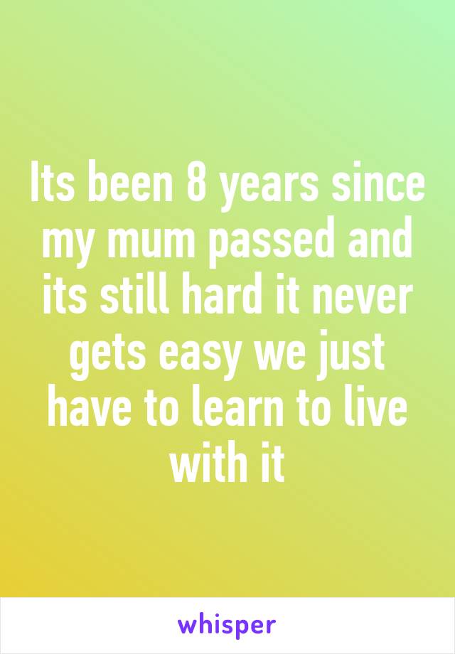 Its been 8 years since my mum passed and its still hard it never gets easy we just have to learn to live with it