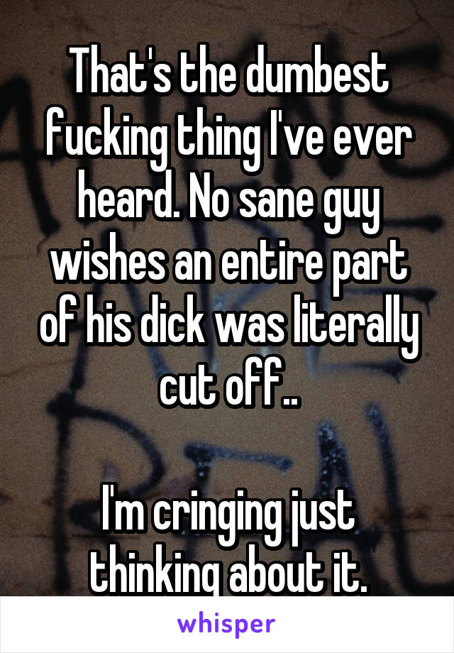 That's the dumbest fucking thing I've ever heard. No sane guy wishes an entire part of his dick was literally cut off..

I'm cringing just thinking about it.