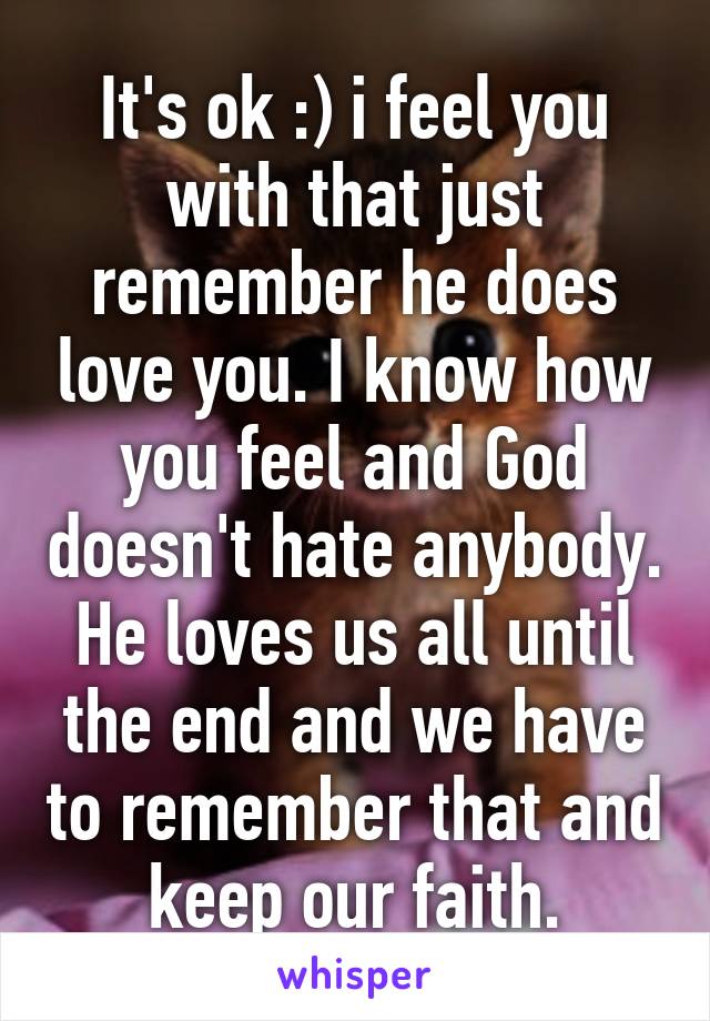 It's ok :) i feel you with that just remember he does love you. I know how you feel and God doesn't hate anybody. He loves us all until the end and we have to remember that and keep our faith.