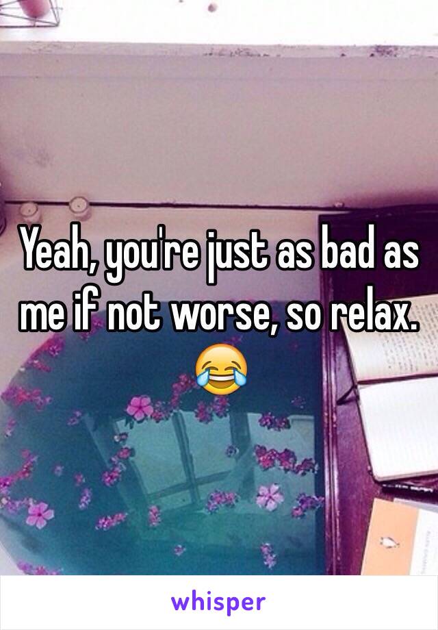 Yeah, you're just as bad as me if not worse, so relax. 😂