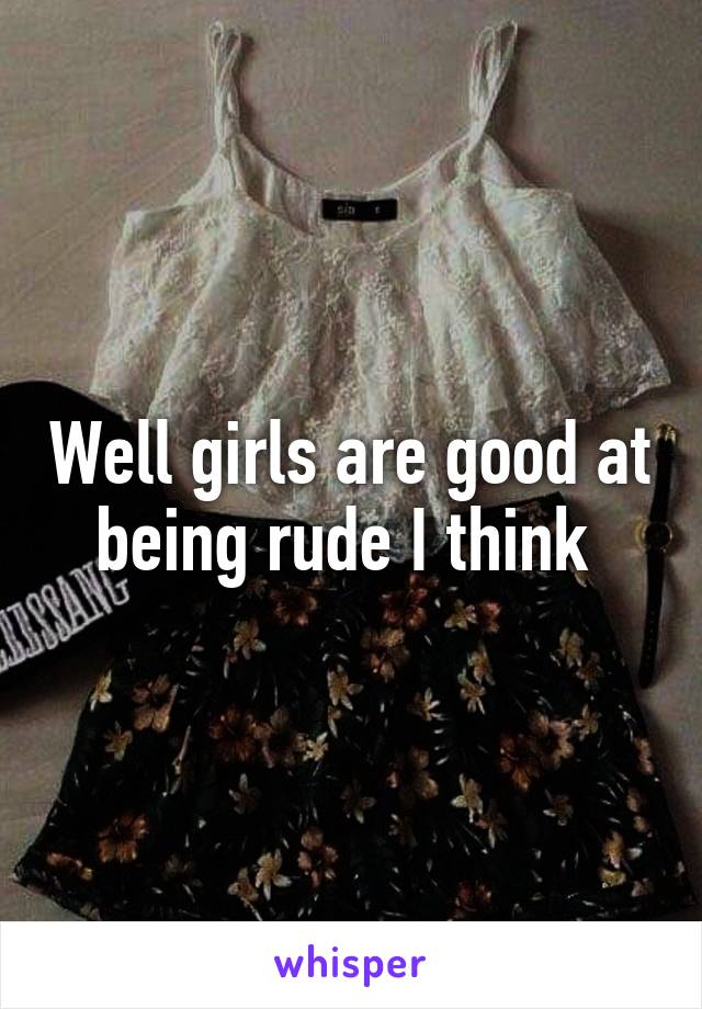 Well girls are good at being rude I think 