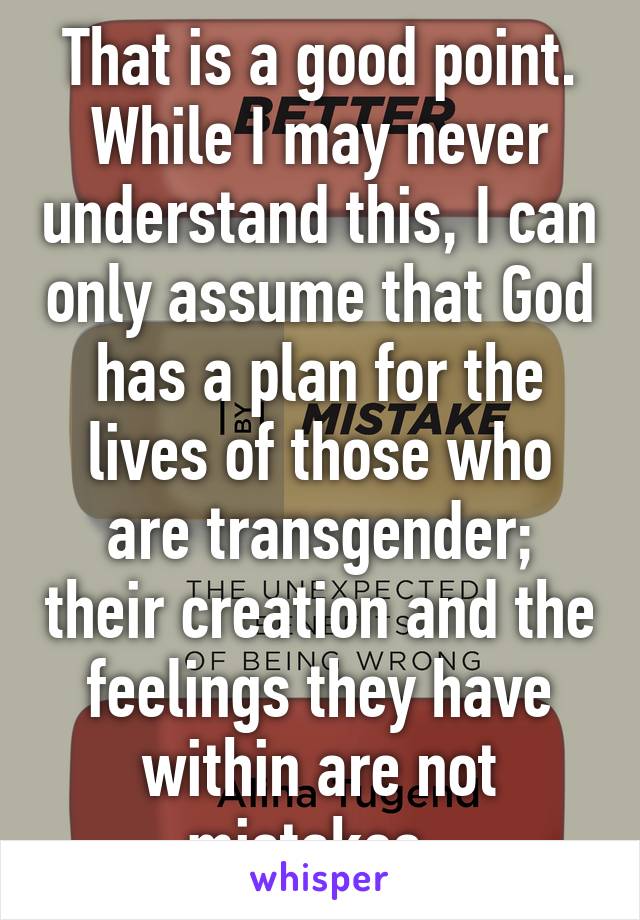 That is a good point. While I may never understand this, I can only assume that God has a plan for the lives of those who are transgender; their creation and the feelings they have within are not mistakes. 