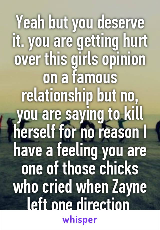 Yeah but you deserve it. you are getting hurt over this girls opinion on a famous relationship but no, you are saying to kill herself for no reason I have a feeling you are one of those chicks who cried when Zayne left one direction 