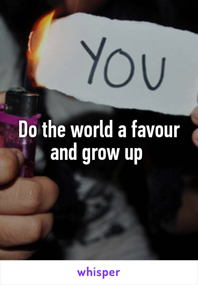 Do the world a favour and grow up 