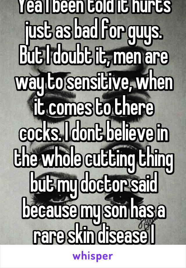 Yea I been told it hurts just as bad for guys. But I doubt it, men are way to sensitive, when it comes to there cocks. I dont believe in the whole cutting thing but my doctor said because my son has a rare skin disease I should.   