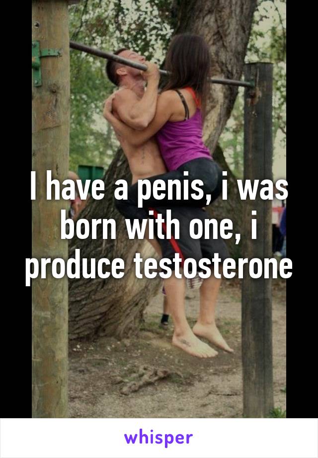 I have a penis, i was born with one, i produce testosterone