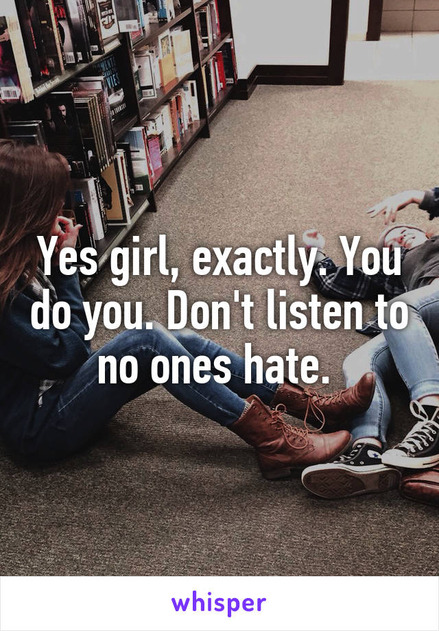 Yes girl, exactly. You do you. Don't listen to no ones hate. 