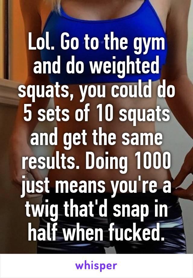 Lol. Go to the gym and do weighted squats, you could do 5 sets of 10 squats and get the same results. Doing 1000 just means you're a twig that'd snap in half when fucked.