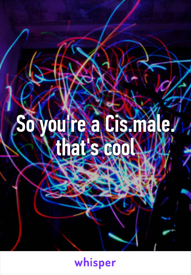 So you're a Cis.male. that's cool