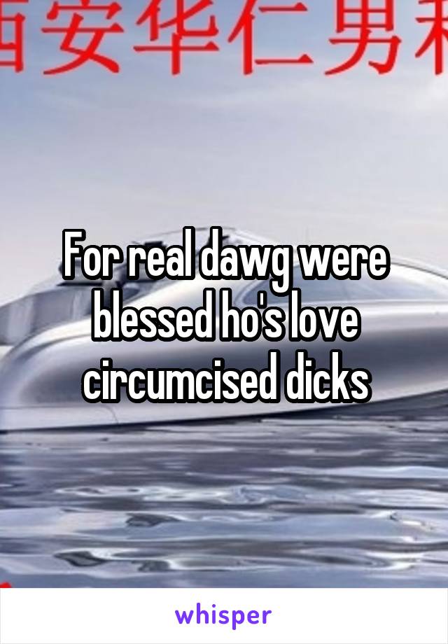 For real dawg were blessed ho's love circumcised dicks