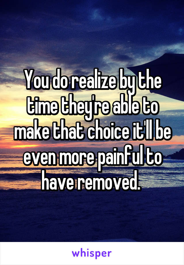 You do realize by the time they're able to make that choice it'll be even more painful to have removed. 