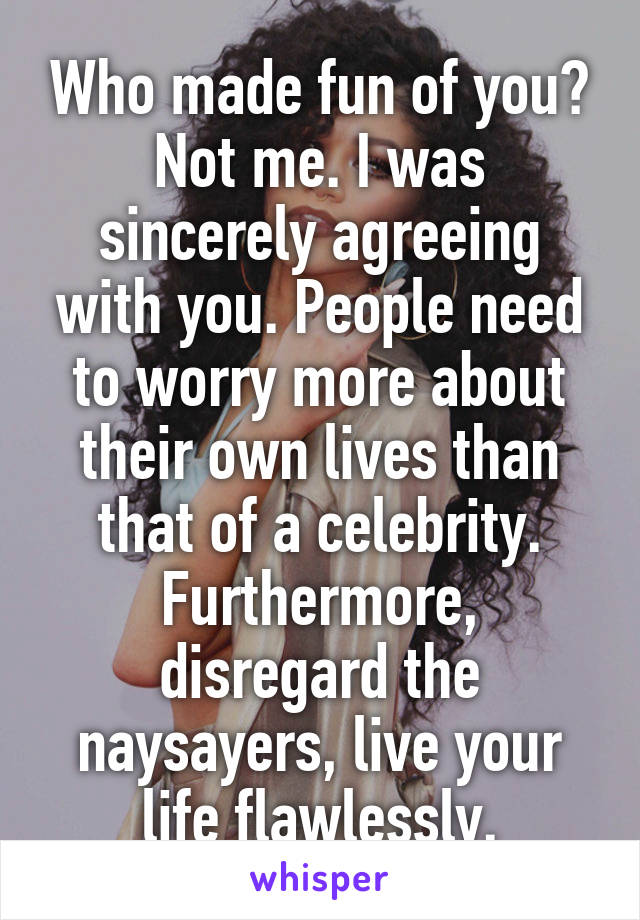 Who made fun of you? Not me. I was sincerely agreeing with you. People need to worry more about their own lives than that of a celebrity. Furthermore, disregard the naysayers, live your life flawlessly.