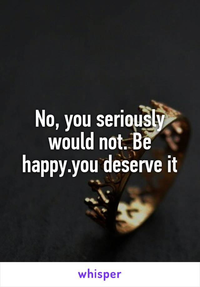 No, you seriously would not. Be happy.you deserve it