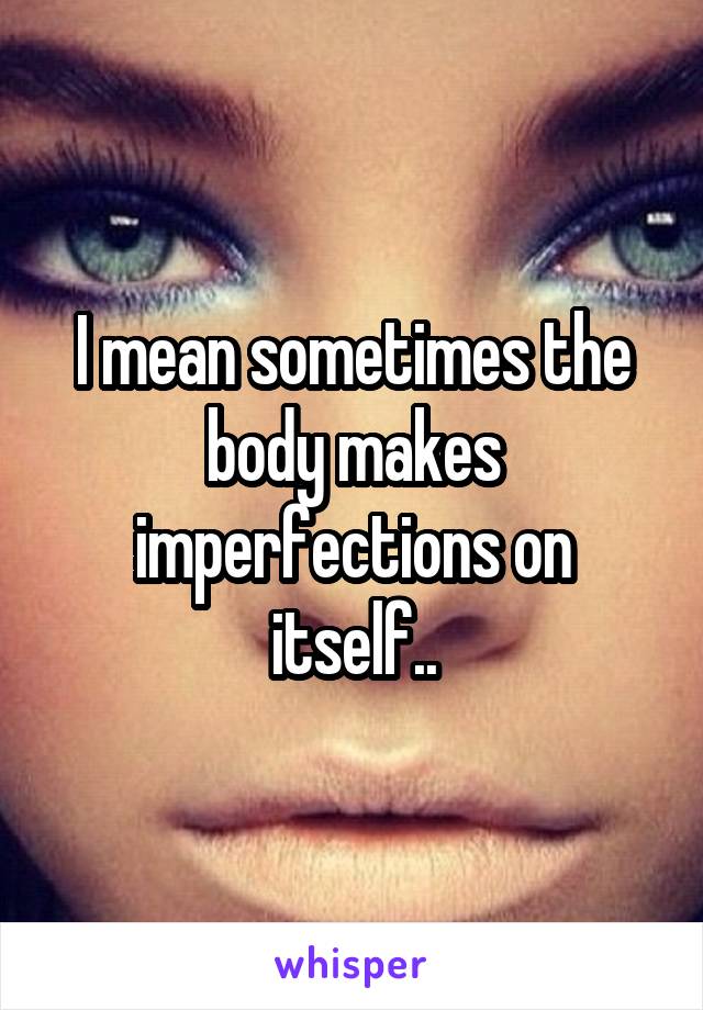 I mean sometimes the body makes imperfections on itself..