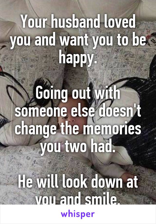 Your husband loved you and want you to be happy.

Going out with someone else doesn't change the memories you two had.

He will look down at you and smile.