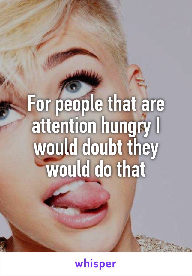 For people that are attention hungry I would doubt they would do that