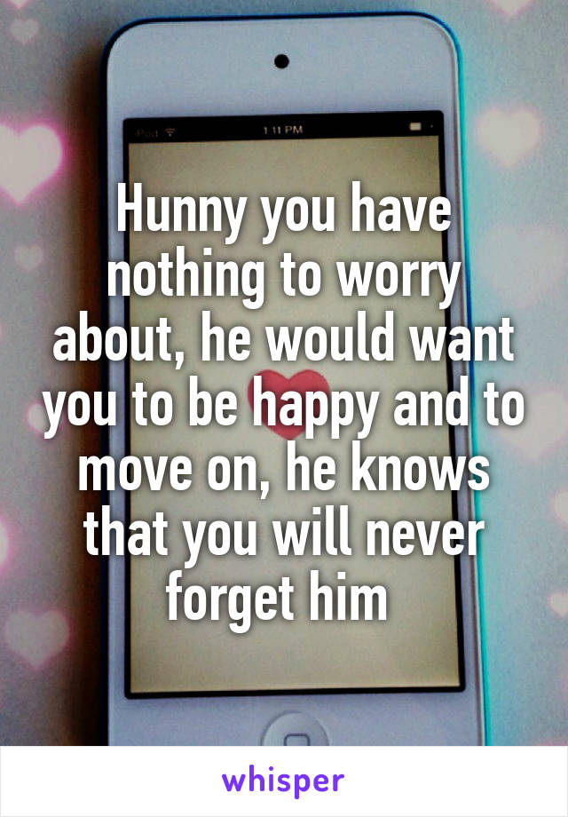 Hunny you have nothing to worry about, he would want you to be happy and to move on, he knows that you will never forget him 