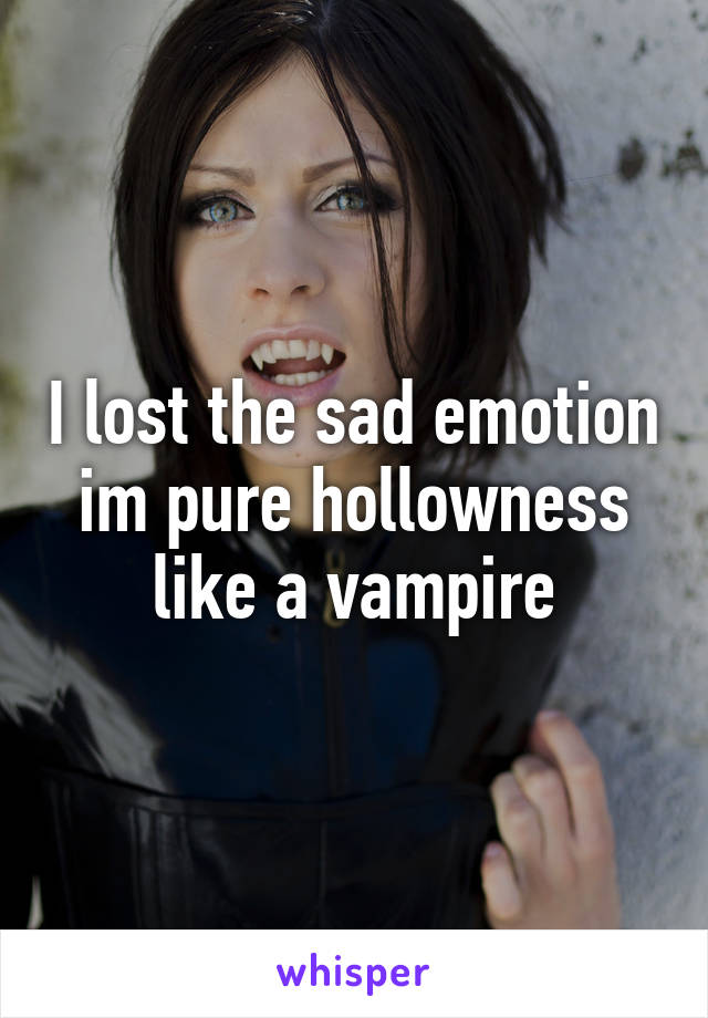 I lost the sad emotion im pure hollowness like a vampire