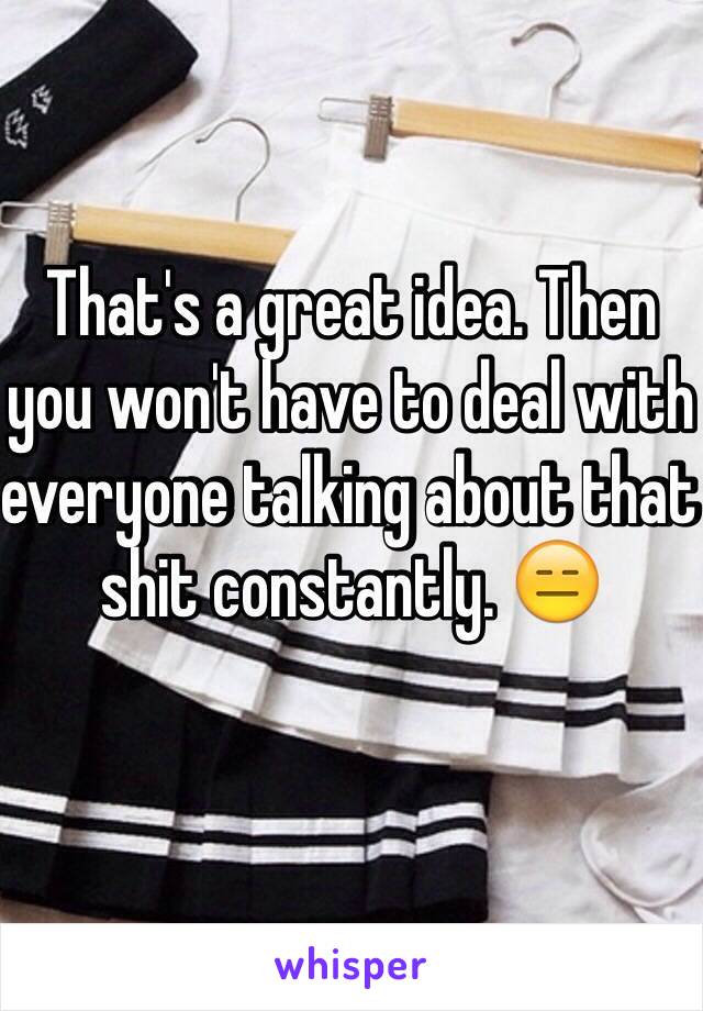 That's a great idea. Then you won't have to deal with everyone talking about that shit constantly. 😑